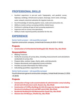PROFESSIONAL SKILLS
• Excellent experience in pre-cast work Topographic, and geodetic survey
highways, buildings, Infrastructure project, Sewerage, storm water, drainage,
water network, electrical substation & irrigation tanks etc.
• Sound knowledge of selecting pipeline route, roads and construction etc.
• Ability to resolve various surveying activities related issues
• Proficient in utilizing all type of land surveying equipment’s
• Supervise and run survey crew operations,
• Ability to make required quantity calculation for the site.
EXPERIENCE
Senior land surveyor – site quantity surveyor
Capriole construction company, United Arab Emirates (4-2019 >7-2019)
Projects
• Construction of 14 Residential Buildings(G+10) -Masdar City, Abu Dhabi
Responsibilities
• Making Traverses
• Verify the accuracy of survey data, including measurements and calculations
conducted at survey sites
• Prepare data, contour maps, charts, plots, and documents
• Prepare documents and supported survey activities
• Provide accurate information for field surveys
• Calculating quantities required for sites
Senior land surveyor – site quantity surveyor
Fourth dimension general construction company, United Arab Emirates (1-2016
>4-2019)
Projects
• Construction of large-scale accommodation & administration camp including
all civil and infrastructure work, Ruwais city, Abu Dhabi
• Construction of 2 Office Buildings (G+3) & 26 Large size storage sheds (Steel
Structure) including all civil and MEP work ICAD, Abu Dhabi
• Residential Building (G+10) Mohamed bin Zayed City, Abu Dhabi
• Ghanem ben Ali Mosque, Khalifa City, Abu Dhabi
 