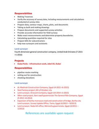 Responsibilities
• Making Traverses
• Verify the accuracy of survey data, including measurements and calculations
conducted at survey sites
• Prepare data, contour maps, charts, plots, and documents
• Taking as-built and making drawings
• Prepare documents and supported survey activities
• Provide accurate information for field surveys
• Make exact measurements and determine property boundaries.
• Calculating quantities required for sites
• Prepare bills for subcontractors
• help new surveyors and assistants
Land surveyor
Fourth dimension general construction company, United Arab Emirates (7-2015
>1-2016)
Projects
• Dubai Parks - infrastructure work, Jebel Ali, Dubai
Responsibilities
• pipeline routes marking
• setting out for construction
• checking elevations
Land surveyor
• AL-Madinah Construction Company, Egypt (4-2015 >6-2015)
• Steel factory project ,6th of October city
• Land surveyor, Orascom Company, Egypt (10-2014 >3-2015)
• 90km road project, Bani sweif governorate The General Nile Company, Egypt
(9-2013 >8-2014)
• Expansion of banha-mansoura road and construction of bridge, Banha city
Land surveyor, Survey Update Office, Tanta, Egypt (6/2013 – 9/2013)
• Land surveyor, Nada GIS office, Menoufia governorate, Egypt (2/2011 –
1/2012)
References are available upon request
 