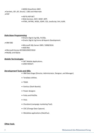 • MOSS SharePoint 2007.
.• Servlets, JSP, JSF, Struts2 , EJB3 and Hibernate
.• PHP
                         • ASP & ASP.NET.
                         • Web Services, WCF, WWF, WPF.
                         • HTML, XHTML, WSDL, SOAP, CSS, JavaScript, Xml, AJAX.




Data Base Programming
                      • Oracle 10g & 11g SQL, PL/SQL.
                      • Oracle 10g & 11g Forms & Reports Development.
.• IBM DB2
                      • Microsoft SQL Server 2005 / 2008/2010.
                      • ADO.Net.
.• Microsoft Access XP/2003/2007/2010
.• MySQL and SQLite


Mobile Technologies
                 • .NET Mobile Applications.
                 • J2ME MIDLET.


Development Tools and IDEs:
                 • IBM Data Stage (Director, Administrator, Designer, and Manager).

                      • TeraData Utilities.

                      • TOAD.

                      • Xcelsius (Dash Boards).

                      • Power designer.

                      • Putty and FileZilla.

                      • Visio.

                      • Chordiant (campaign marketing Tool).

                      • CDC (Change Data Capture).

                      • MetaData applications (DataFlux).




Other tools


3                                                                         Mohammed Atia Mohammed Farag
 