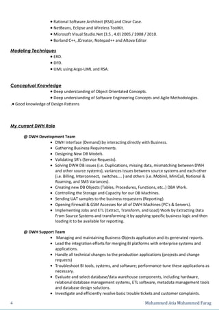 • Rational Software Architect (RSA) and Clear Case.
                    • NetBeans, Eclipse and Wireless ToolKit.
                    • Microsoft Visual Studio.Net (3.5 , 4.0) 2005 / 2008 / 2010.
                    • Borland C++, JCreator, Notepad++ and Altova Editor

Modeling Techniques
                 • ERD.
                 • DFD.
                 • UML using Argo-UML and RSA.


Conceptual Knowledge
                    • Deep understanding of Object Orientated Concepts.
                    • Deep understanding of Software Engineering Concepts and Agile Methodologies.
.• Good knowledge of Design Patterns




My current DWH Role

      @ DWH Development Team
                 • DWH Interface (Demand) by interacting directly with Business.
                 • Gathering Business Requirements.
                 • Designing New DB Models.
                 • Validating SR’s (Service Requests).
                 • Solving DWH DB issues (i.e. Duplications, missing data, mismatching between DWH
                   and other source systems), variances issues between source systems and each other
                   (i.e. Billing, Interconnect, switches.... ) and others (i.e. Mobinil, MiniCall, National &
                   Roaming, and SMS Variances).
                 • Creating new DB Objects (Tables, Procedures, Functions, etc..) DBA Work.
                 • Controlling the Storage and Capacity for our DB Machines.
                 • Sending UAT samples to the business requesters (Reporting).
                 • Opening Firewall & GSM Accesses for all of DWH Machines (PC’s & Servers).
                 • Implementing Jobs and ETL (Extract, Transform, and Load) Work by Extracting Data
                   From Source Systems and transforming it by applying specific business logic and then
                   loading it to be available for reporting.

      @ DWH Support Team
                 • Managing and maintaining Business Objects application and its generated reports.
                 • Lead the integration efforts for merging BI platforms with enterprise systems and
                    applications.
                 • Handle all technical changes to the production applications (projects and change
                    requests)
                 • Troubleshoot BI tools, systems, and software; performance-tune these applications as
                    necessary.
                 • Evaluate and select database/data warehouse components, including hardware,
                    relational database management systems, ETL software, metadata management tools
                    and database design solutions.
                 • Investigate and efficiently resolve basic trouble tickets and customer complaints.

4                                                                         Mohammed Atia Mohammed Farag
 