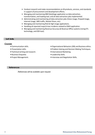 • Conduct research and make recommendations on BI products, services, and standards
                         in support of procurement and development efforts.
                       • Managing and maintaining IBM DataStage application as data extraction,
                         transformation, and loading tool, and all data extraction jobs implemented.
                       • Administrating and maintaining all data extraction jobs (Voice Usage, Prepaid Usage,
                         Internet Usage, SMS traffic, Market Share, etc).
                       • Managing and maintaining Risk & High Usage applications.
                       • Handling all reported major/crises incidents related to DWH application.
                       • Managing and maintaining Revenue Accuracy & Revenue Office systems (Using ETL
                         technology, and ODI tool).



    Soft Skills

Courses
     • Communication skills.                                   • Organizational Behaviors (OB) and Business ethics.
     • Presentation skills.                                    • Problem Solving and Decision Making Techniques.
     • Technical writing and research.                         • International Marketing.
     • Business Etiquette.                                     • Leadership Skills.
     • Project Management.                                     • Interview and Negotiation Skills.



        References

                  .References will be available upon request




5                                                                             Mohammed Atia Mohammed Farag
 