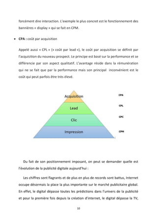 10
forcément dire interaction. L’exemple le plus concret est le fonctionnement des
bannières « display » qui se fait en CPM.
 CPA : coût par acquisition
Appelé aussi « CPL » (« coût par lead »), le coût par acquisition se définit par
l’acquisition du nouveau prospect. Le principe est basé sur la performance et se
différencie par son aspect qualitatif. L’avantage réside dans la rémunération
qui ne se fait que par la performance mais son principal inconvénient est le
coût qui peut parfois être très élevé.
Du fait de son positionnement imposant, on peut se demander quelle est
l’évolution de la publicité digitale aujourd’hui :
Les chiffres sont flagrants et de plus en plus de records sont battus, Internet
occupe désormais la place la plus importante sur le marché publicitaire global.
En effet, le digital dépasse toutes les prédictions dans l’univers de la publicité
et pour la première fois depuis la création d’internet, le digital dépasse la TV,
 