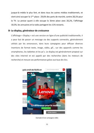 11
jusque-là média le plus fort, et donc tous les autres médias traditionnels, et
vient ainsi occuper la 1ère
place : 29,6% des parts de marché, contre 28,1% pour
la TV. La presse quant à elle occupe la 3ème place avec 20,2%, l’affichage
10,5%, les annuaires et la radio partagent les 11% restants.
B- Le display, générateur de croissance
L’affichage « Display » est une version en ligne d’une publicité traditionnelle, il
a pour but de passer un message via des supports connectés, généralement
utilisés par les annonceurs, dans leurs campagnes pour diffuser diverses
insertions de format texte, image, vidéo, gif… sur des appareils comme les
smartphones, les tablettes et les pc’s. Le display est généralement proposé sur
des sites internet et est appelé par des recherches (dans les moteurs de
recherche) et mesure ses performances grâce aux taux de clics.
Exemple d’une campagne vidéo
 
