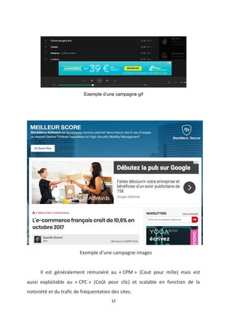 12
Exemple d’une campagne gif
Exemple d’une campagne images
Il est généralement rémunéré au « CPM » (Cout pour mille) mais est
aussi exploitable au « CPC » (Coût pour clic) et scalable en fonction de la
notoriété et du trafic de fréquentation des sites.
 