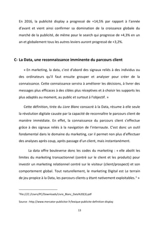 13
En 2016, la publicité display a progressé de +14,5% par rapport à l’année
d’avant et vient ainsi confirmer sa domination de la croissance globale du
marché de la publicité, de même pour le search qui progresse de +4,3% en un
an et globalement tous les autres leviers auront progressé de +3,2%.
C- La Data, une reconnaissance imminente du parcours client
« En marketing, la data, c’est d’abord des signaux reliés à des individus ou
des ordinateurs qu’il faut ensuite grouper et analyser pour créer de la
connaissance. Cette connaissance servira à améliorer les décisions, à livrer des
messages plus efficaces à des cibles plus réceptives et à choisir les supports les
plus adaptés au moment, au public et surtout à l’objectif. »
Cette définition, tirée du Livre Blanc consacré à la Data, résume à elle seule
la révolution digitale causée par la capacité de reconnaître le parcours client de
manière immédiate. En effet, la connaissance du parcours client s’effectue
grâce à des signaux reliés à la navigation de l’internaute. C’est donc un outil
fondamental dans le domaine du marketing, car il permet non plus d’effectuer
des analyses après coup, après passage d’un client, mais instantanément.
La data offre bouleverse donc les codes du marketing : « elle abolit les
limites du marketing transactionnel (centré sur le client et les produits) pour
investir un marketing relationnel centré sur le visiteur (client/prospect) et son
comportement global. Tout naturellement, le marketing Digital est Le terrain
de jeu propice à la Data, les parcours clients y étant nativement exploitables.1
»
1
file:///C:/Users/PC/Downloads/Livre_Blanc_Data%20(3).pdf
Source : http://www.mercator-publicitor.fr/lexique-publicite-definition-display
 