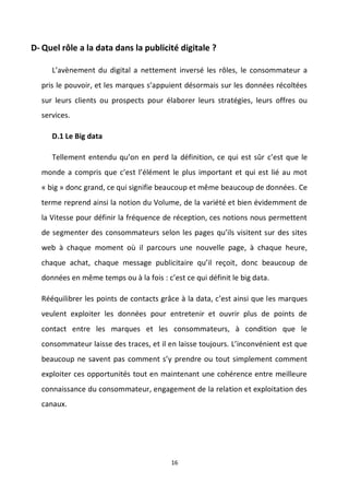 16
D- Quel rôle a la data dans la publicité digitale ?
L’avènement du digital a nettement inversé les rôles, le consommateur a
pris le pouvoir, et les marques s’appuient désormais sur les données récoltées
sur leurs clients ou prospects pour élaborer leurs stratégies, leurs offres ou
services.
D.1 Le Big data
Tellement entendu qu’on en perd la définition, ce qui est sûr c’est que le
monde a compris que c’est l’élément le plus important et qui est lié au mot
« big » donc grand, ce qui signifie beaucoup et même beaucoup de données. Ce
terme reprend ainsi la notion du Volume, de la variété et bien évidemment de
la Vitesse pour définir la fréquence de réception, ces notions nous permettent
de segmenter des consommateurs selon les pages qu’ils visitent sur des sites
web à chaque moment où il parcours une nouvelle page, à chaque heure,
chaque achat, chaque message publicitaire qu’il reçoit, donc beaucoup de
données en même temps ou à la fois : c’est ce qui définit le big data.
Rééquilibrer les points de contacts grâce à la data, c’est ainsi que les marques
veulent exploiter les données pour entretenir et ouvrir plus de points de
contact entre les marques et les consommateurs, à condition que le
consommateur laisse des traces, et il en laisse toujours. L’inconvénient est que
beaucoup ne savent pas comment s’y prendre ou tout simplement comment
exploiter ces opportunités tout en maintenant une cohérence entre meilleure
connaissance du consommateur, engagement de la relation et exploitation des
canaux.
 