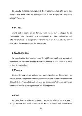 17
Le big data doit donc être exploité à des fins relationnelles, afin que la plus
publicité soit moins intrusive, moins gênante et plus accepté par l’internaute
afin qu’il l’accepte.
D.2 Cookie
Avant tout le cookie ait un fichier, il est déposé sur un disque dur de
l’ordinateur pour l’associer aux navigateurs et donc mémoriser des
informations liées à la navigation de l’internaute. Il est donc la base du suivi et
du tracking du comportement des internautes.
D.3 Cookie Matching
Synchronisation des cookies entre les différents outils qui permettent
d’identifier un utilisateur et donc croiser des données afin de pouvoir le tracer
et donc le reconnaître.
D.4 Tracking
Notion de suivi et de collecte de traces laissées par l’internaute qui
permettent de comprendre son comportement et donc d’identifier des centres
d’intérêt à des fins marketing, il est basé sur beaucoup d’éléments techniques
comme les cookies et les tags qui sont les plus importants.
D.5 TAG
Morceau de code saisi dans un support web (email, réseaux sociaux, pub….)
et qui permet aux outils initiateurs du taf de collecter des informations
 