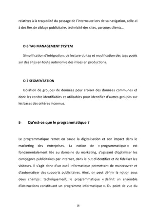 18
relatives à la traçabilité du passage de l’internaute lors de sa navigation, celle-ci
à des fins de ciblage publicitaire, technicité des sites, parcours clients…
D.6 TAG MANAGEMENT SYSTEM
Simplification d’intégration, de lecture du tag et modification des tags posés
sur des sites en toute autonomie des mises en productions.
D.7 SEGMENTATION
Isolation de groupes de données pour croiser des données communes et
donc les rendre identifiables et utilisables pour identifier d’autres groupes sur
les bases des critères inconnus.
E- Qu’est-ce que le programmatique ?
Le programmatique remet en cause la digitalisation et son impact dans le
marketing des entreprises. La notion de « programmatique » est
fondamentalement liée au domaine du marketing, s’agissant d’optimiser les
campagnes publicitaires par Internet, dans le but d’identifier et de fidéliser les
visiteurs. Il s’agit donc d’un outil informatique permettant de manœuvrer et
d’automatiser des supports publicitaires. Ainsi, on peut définir la notion sous
deux champs : techniquement, le programmatique « définit un ensemble
d’instructions constituant un programme informatique ». Du point de vue du
 