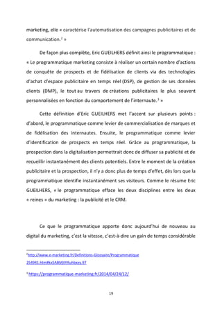 19
marketing, elle « caractérise l'automatisation des campagnes publicitaires et de
communication.2
»
De façon plus complète, Eric GUEILHERS définit ainsi le programmatique :
« Le programmatique marketing consiste à réaliser un certain nombre d’actions
de conquête de prospects et de fidélisation de clients via des technologies
d’achat d’espace publicitaire en temps réel (DSP), de gestion de ses données
clients (DMP), le tout au travers de créations publicitaires le plus souvent
personnalisées en fonction du comportement de l’internaute.3 »
Cette définition d’Eric GUEILHERS met l’accent sur plusieurs points :
d’abord, le programmatique comme levier de commercialisation de marques et
de fidélisation des internautes. Ensuite, le programmatique comme levier
d’identification de prospects en temps réel. Grâce au programmatique, la
prospection dans la digitalisation permettrait donc de diffuser sa publicité et de
recueillir instantanément des clients potentiels. Entre le moment de la création
publicitaire et la prospection, il n’y a donc plus de temps d’effet, dès lors que la
programmatique identifie instantanément ses visiteurs. Comme le résume Eric
GUEILHERS, « le programmatique efface les deux disciplines entre les deux
« reines » du marketing : la publicité et le CRM.
Ce que le programmatique apporte donc aujourd’hui de nouveau au
digital du marketing, c’est la vitesse, c’est-à-dire un gain de temps considérable
2
http://www.e-marketing.fr/Definitions-Glossaire/Programmatique
254941.htm#kx5ABMjtYAuhbxxy.97
3
https://programmatique-marketing.fr/2014/04/24/12/
 