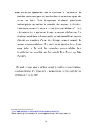 22
 Des entreprises spécialisées dans la fourniture et l’exploitation de
données, notamment pour innover dans les formes de campagnes. On
trouve les DMP (Data Management Platforms), plateformes
technologiques permettant le contrôle des espaces publicitaires.
Précisément, comme l’explique le Lexique édité par l’IAB France6
, : c’est
« le traitement et la gestion des données anonymes utilisées à des fins
de ciblage publicitaire telles que profils sociodémographiques, centres
d’intérêt ou intentions d’achat. Ces données peuvent provenir de
sources annonceurs/éditeurs (first party) ou de données tierces (third
party data.) » Ce sont des entreprises commercialisées dans
l’exploitation des données, que l’on appelle Data Brokers ou Data
Providers.
On peut résumer sous le schéma suivant le système programmatique,
sous la désignation d’ « écosystème », qui permet de mettre en relation les
annonceurs et les médias7.
6
http://www.iabfrance.com/lexique/dmpdata-management-platform
7
file:/Poster-Programmatique-Udecam-Strategies-Version-Definitive%20(3).pdf
 