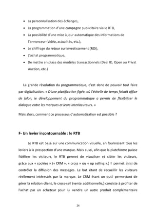 24
 La personnalisation des échanges,
 La programmation d’une campagne publicitaire via le RTB,
 La possibilité d’une mise à jour automatique des informations de
l'annonceur (vidéo, actualités, etc.),
 Le chiffrage du retour sur investissement (ROI),
 L'achat programmatique,
 De mettre en place des modèles transactionnels (Deal ID, Open ou Privat
Auction, etc.)
La grande révolution du programmatique, c’est donc de pouvoir tout faire
par digitalisation. « D’une planification figée, où l’échelle de temps faisait office
de jalon, le développement du programmatique a permis de flexibiliser le
dialogue entre les marques et leurs interlocuteurs. »
Mais alors, comment ce processus d’automatisation est possible ?
F- Un levier incontournable : le RTB
Le RTB est basé sur une communication visuelle, en fournissant tous les
leviers à la prospection d’une marque. Mais aussi, afin que la plateforme puisse
fidéliser les visiteurs, le RTB permet de visualiser et cibler les visiteurs,
grâce aux « cookies » (« CRM », « cross » ou « up selling ».) Il permet ainsi de
contrôler la diffusion des messages. Le but étant de recueillir les visiteurs
réellement intéressés par la marque. Le CRM étant un outil permettant de
gérer la relation client, le cross-sell (vente additionnelle,) consiste à profiter de
l’achat par un acheteur pour lui vendre un autre produit complémentaire
 