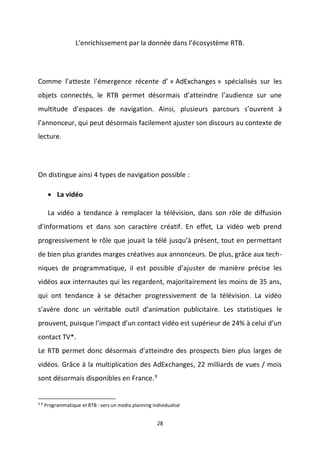 28
L’enrichissement par la donnée dans l’écosystème RTB.
Comme l’atteste l’émergence récente d’ « AdExchanges » spécialisés sur les
objets connectés, le RTB permet désormais d’atteindre l’audience sur une
multitude d’espaces de navigation. Ainsi, plusieurs parcours s’ouvrent à
l’annonceur, qui peut désormais facilement ajuster son discours au contexte de
lecture.
On distingue ainsi 4 types de navigation possible :
 La vidéo
La vidéo a tendance à remplacer la télévision, dans son rôle de diffusion
d’informations et dans son caractère créatif. En effet, La vidéo web prend
progressivement le rôle que jouait la télé jusqu’à présent, tout en permettant
de bien plus grandes marges créatives aux annonceurs. De plus, grâce aux tech-
niques de programmatique, il est possible d’ajuster de manière précise les
vidéos aux internautes qui les regardent, majoritairement les moins de 35 ans,
qui ont tendance à se détacher progressivement de la télévision. La vidéo
s’avère donc un véritable outil d’animation publicitaire. Les statistiques le
prouvent, puisque l’impact d’un contact vidéo est supérieur de 24% à celui d’un
contact TV*.
Le RTB permet donc désormais d’atteindre des prospects bien plus larges de
vidéos. Grâce à la multiplication des AdExchanges, 22 milliards de vues / mois
sont désormais disponibles en France.9
9 9
Programmatique et RTB : vers un media planning individualisé
 