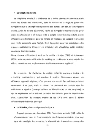 29
 Le téléphone mobile
Le téléphone mobile, à la différence de la vidéo, permet aux annonceurs de
cibler les achats des internautes, dans la mesure où la majeure partie des
navigations sur le smartphone représente des achats, soit 28% de la navigation
online. Ainsi, le mobile est devenu l’outil de navigation incontournable pour
cibler les utilisateurs « on-the-go. » De la simple recherche de produits à celle
d’horaires ou d’itinéraires pour se rendre en magasin, ce support représente
une réelle passerelle vers l’achat. C’est l’occasion pour les spécialistes des
espaces publicitaires d’innover en créativité afin d’exploiter cette mobilité
constante des internautes.
Deux réseaux prédominent ainsi sur le mobile : In App (75%) et In browser
(25%), mais au vu des difficultés de tracking via cookies sur le web mobile, les
efforts se concentrent le plus souvent sur l’environnement applicatif.
En revanche, la révolution du mobile présente quelques limites : le
« tracking multi-device », qui consiste à repérer l’internaute depuis ses
différents appareils digitaux, n’est pas encore abouti. Des solutions existent
néanmoins à ce jour, mais la plupart ne prennent en compte que les
utilisateurs « logués » (ceux qui utilisent un identifiant et un mot de passe) ce
qui ne représente qu’un volume restreint des visiteurs pour la majorité des
sites. L’utilisation du support mobile et les KPI’s sont donc à définir
différemment de l’écran principal.
 Le WebSite, dite « navigation classique »
Support premier des bannières RTB, l’inventaire website (112 milliards
d’impressions / mois en France) reste le plus fréquemment ciblé, pour tout
type de stratégie. En revanche, la diversité des inventaires comme des
 