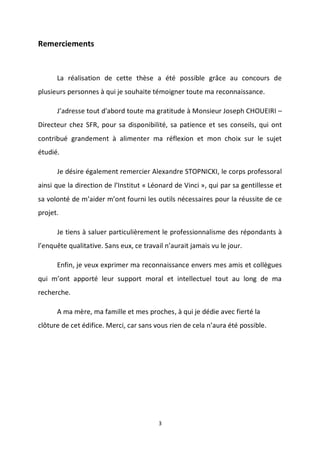 3
Remerciements
La réalisation de cette thèse a été possible grâce au concours de
plusieurs personnes à qui je souhaite témoigner toute ma reconnaissance.
J’adresse tout d'abord toute ma gratitude à Monsieur Joseph CHOUEIRI –
Directeur chez SFR, pour sa disponibilité, sa patience et ses conseils, qui ont
contribué grandement à alimenter ma réflexion et mon choix sur le sujet
étudié.
Je désire également remercier Alexandre STOPNICKI, le corps professoral
ainsi que la direction de l’Institut « Léonard de Vinci », qui par sa gentillesse et
sa volonté de m’aider m’ont fourni les outils nécessaires pour la réussite de ce
projet.
Je tiens à saluer particulièrement le professionnalisme des répondants à
l’enquête qualitative. Sans eux, ce travail n’aurait jamais vu le jour.
Enfin, je veux exprimer ma reconnaissance envers mes amis et collègues
qui m’ont apporté leur support moral et intellectuel tout au long de ma
recherche.
A ma mère, ma famille et mes proches, à qui je dédie avec fierté la
clôture de cet édifice. Merci, car sans vous rien de cela n’aura été possible.
 