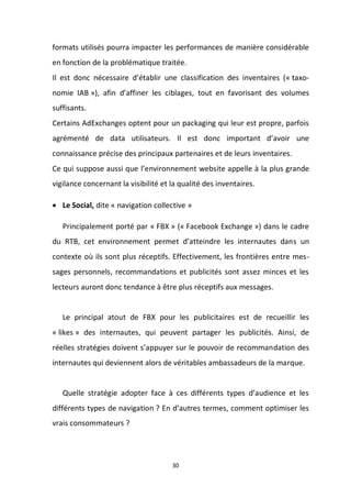 30
formats utilisés pourra impacter les performances de manière considérable
en fonction de la problématique traitée.
Il est donc nécessaire d’établir une classification des inventaires (« taxo-
nomie IAB »), afin d’affiner les ciblages, tout en favorisant des volumes
suffisants.
Certains AdExchanges optent pour un packaging qui leur est propre, parfois
agrémenté de data utilisateurs. Il est donc important d’avoir une
connaissance précise des principaux partenaires et de leurs inventaires.
Ce qui suppose aussi que l’environnement website appelle à la plus grande
vigilance concernant la visibilité et la qualité des inventaires.
 Le Social, dite « navigation collective »
Principalement porté par « FBX » (« Facebook Exchange ») dans le cadre
du RTB, cet environnement permet d’atteindre les internautes dans un
contexte où ils sont plus réceptifs. Effectivement, les frontières entre mes-
sages personnels, recommandations et publicités sont assez minces et les
lecteurs auront donc tendance à être plus réceptifs aux messages.
Le principal atout de FBX pour les publicitaires est de recueillir les
« likes » des internautes, qui peuvent partager les publicités. Ainsi, de
réelles stratégies doivent s’appuyer sur le pouvoir de recommandation des
internautes qui deviennent alors de véritables ambassadeurs de la marque.
Quelle stratégie adopter face à ces différents types d’audience et les
différents types de navigation ? En d’autres termes, comment optimiser les
vrais consommateurs ?
 