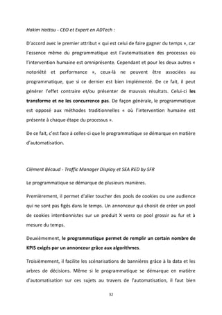 32
Hakim Hattou - CEO et Expert en ADTech :
D’accord avec le premier attribut « qui est celui de faire gagner du temps », car
l’essence même du programmatique est l’automatisation des processus où
l’intervention humaine est omniprésente. Cependant et pour les deux autres «
notoriété et performance », ceux-là ne peuvent être associées au
programmatique, que si ce dernier est bien implémenté. De ce fait, il peut
générer l’effet contraire et/ou présenter de mauvais résultats. Celui-ci les
transforme et ne les concurrence pas. De façon générale, le programmatique
est opposé aux méthodes traditionnelles « où l’intervention humaine est
présente à chaque étape du processus ».
De ce fait, c’est face à celles-ci que le programmatique se démarque en matière
d’automatisation.
Clément Bécaud - Traffic Manager Display et SEA RED by SFR
Le programmatique se démarque de plusieurs manières.
Premièrement, il permet d'aller toucher des pools de cookies ou une audience
qui ne sont pas figés dans le temps. Un annonceur qui choisit de créer un pool
de cookies intentionnistes sur un produit X verra ce pool grossir au fur et à
mesure du temps.
Deuxièmement, le programmatique permet de remplir un certain nombre de
KPIS exigés par un annonceur grâce aux algorithmes.
Troisièmement, il facilite les scénarisations de bannières grâce à la data et les
arbres de décisions. Même si le programmatique se démarque en matière
d'automatisation sur ces sujets au travers de l'automatisation, il faut bien
 