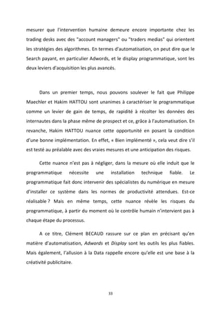 33
mesurer que l'intervention humaine demeure encore importante chez les
trading desks avec des "account managers" ou "traders medias" qui orientent
les stratégies des algorithmes. En termes d'automatisation, on peut dire que le
Search payant, en particulier Adwords, et le display programmatique, sont les
deux leviers d'acquisition les plus avancés.
Dans un premier temps, nous pouvons soulever le fait que Philippe
Maechler et Hakim HATTOU sont unanimes à caractériser le programmatique
comme un levier de gain de temps, de rapidité à récolter les données des
internautes dans la phase même de prospect et ce, grâce à l’automatisation. En
revanche, Hakim HATTOU nuance cette opportunité en posant la condition
d’une bonne implémentation. En effet, « Bien implémenté », cela veut dire s’il
est testé au préalable avec des vraies mesures et une anticipation des risques.
Cette nuance n’est pas à négliger, dans la mesure où elle induit que le
programmatique nécessite une installation technique fiable. Le
programmatique fait donc intervenir des spécialistes du numérique en mesure
d’installer ce système dans les normes de productivité attendues. Est-ce
réalisable ? Mais en même temps, cette nuance révèle les risques du
programmatique, à partir du moment où le contrôle humain n’intervient pas à
chaque étape du processus.
A ce titre, Clément BECAUD rassure sur ce plan en précisant qu’en
matière d’automatisation, Adwords et Display sont les outils les plus fiables.
Mais également, l’allusion à la Data rappelle encore qu’elle est une base à la
créativité publicitaire.
 