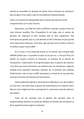 36
permet de rassembler les données de clients, futurs acheteurs ou utilisateurs
pour les gérer et les utiliser à des fins de publicité comportementale.
Celle-ci est clairement indispensable dans la lecture des parcours et des
comportements sur les sites internet.
Néanmoins, une DMP est chère et difficile à exécuter, puisqu’il faut une
main d’œuvre qualifiée. Plus l’écosystème SI est large, plus le volume de
données est important et plus l’analyse doit se faire rapidement. Plus
l’entreprise est grande, plus il y a de données et donc l’étendue est plus grande
et les enjeux plus colossaux, il faut donc agir vite pour lire et utiliser la data et
le meilleur moyen reste la DMP.
Or à ce jour, il n’en existe pas encore sur le marché. Ainsi, lorsque Rody
LINGIAH précise que « la question se pose au cas par cas », c’est qu’il faut s’en
donner les moyens humains et financiers, en fonction de la densité de
l’écosystème. L’optimisation du programmatique dans la gestion des données
n’est donc pas encore forcément une évidence pour les marketeurs, s’agissant
d’abord d’une opération technique maitrisée par la direction des systèmes
d’information, mais en plus la DMP nécessitant un travail de tri qui peut être
colossal en fonction de l’étendue de l’écosystème.
Clément BECAUD spécifie la nécessité de la DMP dans le cas de la CRM et
du cross-sell, c’est-à-dire dans la gestion de l’identification et la relation client.
Mais on reste malgré tout dans une étape de tri, notamment celui des clients et
des cookies.
Force est de constater que la gestion des données dans le
programmatique demeure un travail de réflexion en fonction des entreprises et
de la capacité humaine à gérer ce domaine.
 
