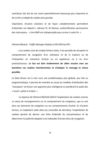 38
contribuer (du fait de son reach potentiellement beaucoup plus important et
de ce fait un dépôt de cookies plus grands).
Cependant, d’autres solutions et de façon complémentaire permettent
d’atteindre cet objectif « adresse IP, ID devices, authentification permanente
des internautes… » Une DMP est indispensable pour arriver à cette fin. »
Clément Bécaud - Traffic Manager Display et SEA RED by SFR :
« Les cookies sont de simples fichiers texte, il est possible de récupérer le
comportement de navigation d'un utilisateur et de le traduire ou de
l'interpréter en intentions d'achat ou en appétence vis à vis d'un
produit/secteur. Le but est bien évidemment de cibler ensuite avec ses
bannières ces cookies intentionnistes et d'adapter le message le mieux
possible.
Le Data Driven est à mon sens une problématique plus globale, peu liée au
programmatique. Il permet de remettre en cause les modèles d'attribution dits
"classiques" et d'avoir une approche plus intelligente en pondérant le poids des
« touch » grâce à la data. »
La réponse de Clément BECAUD définit l’exploitation de cookies comme
un atout de renseignements sur le comportement du navigateur, que ce soit
dans ses domaines de navigation ou ses comportements d’achat. En d’autres
termes, en exploitant cette data (ou ensemble de données), l’exploitation de
cookies permet de donner une fiche d’identité du consommateur et de
déterminer la publicité adaptée à ses habitudes d’achat et/ou de navigation.
 