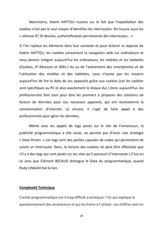 39
Néanmoins, Hakim HATTOU nuance sur le fait que l’exploitation des
cookies n’est pas le seul moyen d’identifier les internautes. On trouve aussi les
« adresse IP, ID devices, authentification permanente des internautes… »
Si l’on replace les éléments dans leur contexte et pour éclairer la réponse de
Hakim HATTOU, les cookies concernent la navigation web sur ordinateurs et
nous devons intégrer aujourd’hui les ordinateurs, les mobiles et les tablettes
(Cookies, IP Adresses et SDKs.) Au vu de l’avènement des smartphones et de
l’utilisation des mobiles et des tablettes, nous n’avons pas les moyens
aujourd’hui de lire la data de ces appareils grâce aux cookies (car les cookies
sont spécifiques au PC et plus exactement le disque dur.) Donc aujourd’hui, les
professionnels font tout pour être les premiers à proposer des solutions de
lecture de données pour ces nouveaux appareils, qui ont révolutionné la
consommation d’internet. Là encore, il s’agit de faire appel à des
professionnels pour gérer les données.
Même avec les appels de tags posés sur le site de l’annonceur, la
publicité programmatique à elle seule, ne permet pas d’avoir une stratégie
« Data Driven. » Les tags sont des petites capsules de codes qui permettent de
suivre un internaute. Donc, la lecture des cookies ne peut être effectuée que
s’il y a des tags qui sont posés sur les sites qu’il parcourt (l’internaute.) C’est en
ce sens que Clément BECAUD distingue le Data du programmatique, quand
Rody LINGIAH fait le lien.
Complexité Technique
L'achat programmatique est-il trop difficile à pratiquer ? Ce qui explique le
questionnement des annonceurs et qui les freine à l'utiliser. Les chiffres sont en
 
