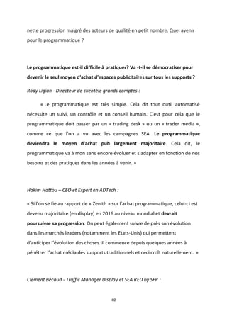 40
nette progression malgré des acteurs de qualité en petit nombre. Quel avenir
pour le programmatique ?
Le programmatique est-il difficile à pratiquer? Va -t-il se démocratiser pour
devenir le seul moyen d'achat d'espaces publicitaires sur tous les supports ?
Rody Ligiah - Directeur de clientèle grands comptes :
« Le programmatique est très simple. Cela dit tout outil automatisé
nécessite un suivi, un contrôle et un conseil humain. C'est pour cela que le
programmatique doit passer par un « trading desk » ou un « trader media »,
comme ce que l'on a vu avec les campagnes SEA. Le programmatique
deviendra le moyen d'achat pub largement majoritaire. Cela dit, le
programmatique va à mon sens encore évoluer et s'adapter en fonction de nos
besoins et des pratiques dans les années à venir. »
Hakim Hattou – CEO et Expert en ADTech :
« Si l’on se fie au rapport de « Zenith » sur l’achat programmatique, celui-ci est
devenu majoritaire (en display) en 2016 au niveau mondial et devrait
poursuivre sa progression. On peut également suivre de près son évolution
dans les marchés leaders (notamment les Etats-Unis) qui permettent
d’anticiper l’évolution des choses. Il commence depuis quelques années à
pénétrer l’achat média des supports traditionnels et ceci croît naturellement. »
Clément Bécaud - Traffic Manager Display et SEA RED by SFR :
 