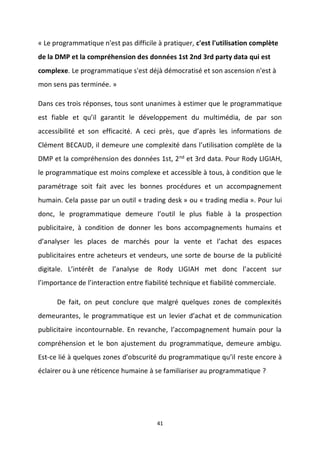 41
« Le programmatique n'est pas difficile à pratiquer, c'est l'utilisation complète
de la DMP et la compréhension des données 1st 2nd 3rd party data qui est
complexe. Le programmatique s'est déjà démocratisé et son ascension n'est à
mon sens pas terminée. »
Dans ces trois réponses, tous sont unanimes à estimer que le programmatique
est fiable et qu’il garantit le développement du multimédia, de par son
accessibilité et son efficacité. A ceci près, que d’après les informations de
Clément BECAUD, il demeure une complexité dans l’utilisation complète de la
DMP et la compréhension des données 1st, 2nd et 3rd data. Pour Rody LIGIAH,
le programmatique est moins complexe et accessible à tous, à condition que le
paramétrage soit fait avec les bonnes procédures et un accompagnement
humain. Cela passe par un outil « trading desk » ou « trading media ». Pour lui
donc, le programmatique demeure l’outil le plus fiable à la prospection
publicitaire, à condition de donner les bons accompagnements humains et
d’analyser les places de marchés pour la vente et l’achat des espaces
publicitaires entre acheteurs et vendeurs, une sorte de bourse de la publicité
digitale. L’intérêt de l’analyse de Rody LIGIAH met donc l’accent sur
l’importance de l’interaction entre fiabilité technique et fiabilité commerciale.
De fait, on peut conclure que malgré quelques zones de complexités
demeurantes, le programmatique est un levier d’achat et de communication
publicitaire incontournable. En revanche, l’accompagnement humain pour la
compréhension et le bon ajustement du programmatique, demeure ambigu.
Est-ce lié à quelques zones d’obscurité du programmatique qu’il reste encore à
éclairer ou à une réticence humaine à se familiariser au programmatique ?
 