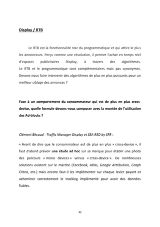 42
Display / RTB
Le RTB est la fonctionnalité star du programmatique et qui attire le plus
les annonceurs. Perçu comme une révolution, il permet l'achat en temps réel
d'espaces publicitaires Display, à travers des algorithmes.
Le RTB et le programmatique sont complémentaires mais pas synonymes.
Devons-nous faire intervenir des algorithmes de plus en plus puissants pour un
meilleur ciblage des annonces ?
Face à un comportement du consommateur qui est de plus en plus cross-
device, quelle formule devons-nous composer avec la montée de l’utilisation
des Ad-blocks ?
Clément Bécaud - Traffic Manager Display et SEA RED by SFR :
« Avant de dire que le consommateur est de plus en plus « cross-device », il
faut d'abord prévoir une étude ad hoc sur sa marque pour établir une photo
des parcours « mono devices » versus « cross-device ». De nombreuses
solutions existent sur le marché (Facebook, Atlas, Google Attribution, Graph
Criteo, etc.) mais encore faut-il les implémenter sur chaque levier payant et
acheminer correctement le tracking implémenté pour avoir des données
fiables.
 