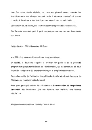43
Une fois cette étude réalisée, on peut en général mieux orienter les
investissements sur chaque support, mais il demeure aujourd'hui encore
compliqué d'avoir de vraies stratégies « cross devices » en multi leviers.
Concernant les Ad-Blocks, des solutions comme la publicité native existent.
Ces formats s'ouvrent petit à petit au programmatique sur des inventaires
premiums.
Hakim Hattou - CEO et Expert en ADTech :
« Le RTB n’est pas complémentaire au programmatique.
En réalité, le deuxième englobe le premier. On parle ici de la publicité
programmatique (automatisation de l’achat média), qui est constituée de deux
façons de faire (le RTB ou enchère ouverte) et le programmatique direct.
Face à la montée de l’utilisation des ad-blocks, le salut viendra de l’emprise de
l’écosystème (publishers et acheteurs).
Avec pour principal objectif la satisfaction et l’amélioration de l’expérience
utilisateur des internautes (via des formats non intrusifs, une latence
réduite…) »
Philippe Maechler - Gérant chez My Client is Rich :
 
