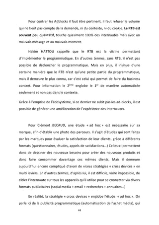 44
Pour contrer les Adblocks il faut être pertinent, il faut refuser le volume
qui ne tient pas compte de la demande, ni du contexte, ni du cookie. Le RTB est
souvent peu qualitatif, touche quasiment 100% des internautes mais avec un
mauvais message et au mauvais moment.
Hakim HATTOU rappelle que le RTB est la vitrine permettant
d’implémenter le programmatique. En d’autres termes, sans RTB, il n’est pas
possible de déclencher le programmatique. Mais en plus, il insinue d’une
certaine manière que le RTB n’est qu’une petite partie du programmatique,
mais il demeure le plus connu, car c’est celui qui permet de faire du business
concret. Pour information le 2ème englobe le 1er de manière automatisée
seulement et non pas dans le contexte.
Grâce à l’emprise de l’écosystème, si ce dernier ne subit pas les ad-blocks, il est
possible de générer une amélioration de l’expérience des internautes.
Pour Clément BECAUD, une étude « ad hoc » est nécessaire sur sa
marque, afin d’établir une photo des parcours. Il s’agit d’études qui sont faites
par les marques pour évaluer la satisfaction de leur clients, grâce à différents
formats (questionnaires, études, appels de satisfactions…) Celles-ci permettent
donc de dessiner des nouveaux besoins pour créer des nouveaux produits et
donc faire consommer davantage ces mêmes clients. Mais il demeure
aujourd’hui encore compliqué d’avoir de vraies stratégies « cross devices » en
multi leviers. En d’autres termes, d’après lui, il est difficile, voire impossible, de
cibler l’internaute sur tous les appareils qu’il utilise pour se connecter via divers
formats publicitaires (social media + email + recherches + annuaires…)
En réalité, la stratégie « cross devices » englobe l’étude « ad hoc ». On
parle ici de la publicité programmatique (automatisation de l’achat média), qui
 
