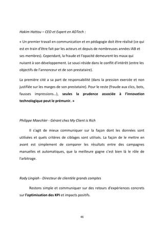 46
Hakim Hattou – CEO et Expert en ADTech :
« Un premier travail en communication et en pédagogie doit être réalisé (ce qui
est en train d’être fait par les acteurs et depuis de nombreuses années IAB et
ses membres). Cependant, la fraude et l’opacité demeurent les maux qui
nuisent à son développement. Le souci réside dans le conflit d’intérêt (entre les
objectifs de l’annonceur et de son prestataire).
La première cité a sa part de responsabilité (dans la pression exercée et non
justifiée sur les marges de son prestataire). Pour le reste (fraude aux clics, bots,
fausses impressions…), seules la prudence associée à l’innovation
technologique peut le prémunir. »
Philippe Maechler - Gérant chez My Client is Rich
Il s'agit de mieux communiquer sur la façon dont les données sont
utilisées et quels critères de ciblages sont utilisés. La façon de le mettre en
avant est simplement de comparer les résultats entre des campagnes
manuelles et automatiques, que la meilleure gagne c'est bien là le rôle de
l'arbitrage.
Rody Lingiah - Directeur de clientèle grands comptes
Restons simple et communiquer sur des retours d'expériences concrets
sur l'optimisation des KPI et impacts positifs.
 