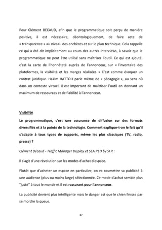 47
Pour Clément BECAUD, afin que le programmatique soit perçu de manière
positive, il est nécessaire, déontologiquement, de faire acte de
« transparence » au niveau des enchères et sur le plan technique. Cela rappelle
ce qui a été dit implicitement au cours des autres interviews, à savoir que le
programmatique ne peut être utilisé sans maîtriser l’outil. Ce qui est ajouté,
c’est la carte de l’honnêteté auprès de l’annonceur, sur « l’inventaire des
plateformes, la visibilité et les marges réalisées. » C’est comme évoquer un
contrat juridique. Hakim HATTOU parle même de « pédagogie », au sens où
dans un contexte virtuel, il est important de maîtriser l’outil en donnant un
maximum de ressources et de fiabilité à l’annonceur.
Visibilité
Le programmatique, c'est une assurance de diffusion sur des formats
diversifiés et à la pointe de la technologie. Comment explique-t-on le fait qu'il
s'adapte à tous types de supports, même les plus classiques (TV, radio,
presse) ?
Clément Bécaud - Traffic Manager Display et SEA RED by SFR :
Il s'agit d'une révolution sur les modes d'achat d'espace.
Plutôt que d'acheter un espace en particulier, on va soumettre sa publicité à
une audience (plus ou moins large) sélectionnée. Ce mode d'achat semble plus
"juste" à tout le monde et il est rassurant pour l'annonceur.
La publicité devient plus intelligente mais le danger est que le chien finisse par
se mordre la queue.
 