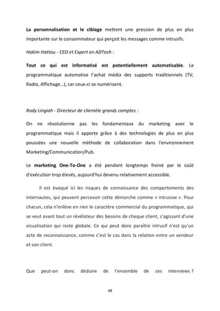 48
La personnalisation et le ciblage mettent une pression de plus en plus
importante sur le consommateur qui perçoit les messages comme intrusifs.
Hakim Hattou - CEO et Expert en ADTech :
Tout ce qui est informatisé est potentiellement automatisable. Le
programmatique automatise l’achat média des supports traditionnels (TV,
Radio, Affichage…), car ceux-ci se numérisent.
Rody Lingiah - Directeur de clientèle grands comptes :
On ne révolutionne pas les fondamentaux du marketing avec le
programmatique mais il apporte grâce à des technologies de plus en plus
poussées une nouvelle méthode de collaboration dans l'environnement
Marketing/Communication/Pub.
Le marketing One-To-One a été pendant longtemps freiné par le coût
d'exécution trop élevés, aujourd'hui devenu relativement accessible.
Il est évoqué ici les risques de connaissance des comportements des
internautes, qui peuvent percevoir cette démarche comme « intrusive ». Pour
chacun, cela n’enlève en rien le caractère commercial du programmatique, qui
se veut avant tout un révélateur des besoins de chaque client, s’agissant d’une
visualisation qui reste globale. Ce qui peut donc paraître intrusif n’est qu’un
acte de reconnaissance, comme c’est le cas dans la relation entre un vendeur
et son client.
Que peut-on donc déduire de l’ensemble de ces interviews ?
 