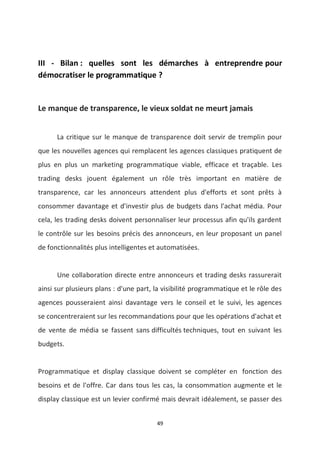 49
III - Bilan : quelles sont les démarches à entreprendre pour
démocratiser le programmatique ?
Le manque de transparence, le vieux soldat ne meurt jamais
La critique sur le manque de transparence doit servir de tremplin pour
que les nouvelles agences qui remplacent les agences classiques pratiquent de
plus en plus un marketing programmatique viable, efficace et traçable. Les
trading desks jouent également un rôle très important en matière de
transparence, car les annonceurs attendent plus d'efforts et sont prêts à
consommer davantage et d'investir plus de budgets dans l'achat média. Pour
cela, les trading desks doivent personnaliser leur processus afin qu'ils gardent
le contrôle sur les besoins précis des annonceurs, en leur proposant un panel
de fonctionnalités plus intelligentes et automatisées.
Une collaboration directe entre annonceurs et trading desks rassurerait
ainsi sur plusieurs plans : d'une part, la visibilité programmatique et le rôle des
agences pousseraient ainsi davantage vers le conseil et le suivi, les agences
se concentreraient sur les recommandations pour que les opérations d'achat et
de vente de média se fassent sans difficultés techniques, tout en suivant les
budgets.
Programmatique et display classique doivent se compléter en fonction des
besoins et de l'offre. Car dans tous les cas, la consommation augmente et le
display classique est un levier confirmé mais devrait idéalement, se passer des
 