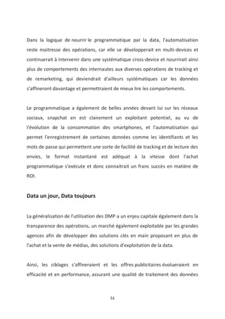 51
Dans la logique de nourrir le programmatique par la data, l'automatisation
reste maitresse des opérations, car elle se développerait en multi-devices et
continuerait à intervenir dans une systématique cross-device et nourrirait ainsi
plus de comportements des internautes aux diverses opérations de tracking et
de remarketing, qui deviendrait d'ailleurs systématiques car les données
s'affineront davantage et permettraient de mieux lire les comportements.
Le programmatique a également de belles années devant lui sur les réseaux
sociaux, snapchat en est clairement un exploitant potentiel, au vu de
l'évolution de la consommation des smartphones, et l'automatisation qui
permet l'enregistrement de certaines données comme les identifiants et les
mots de passe qui permettent une sorte de facilité de tracking et de lecture des
envies, le format instantané est adéquat à la vitesse dont l'achat
programmatique s'exécute et donc connaitrait un franc succès en matière de
ROI.
Data un jour, Data toujours
La généralisation de l'utilisation des DMP a un enjeu capitale également dans la
transparence des opérations, un marché également exploitable par les grandes
agences afin de développer des solutions clés en main proposant en plus de
l'achat et la vente de médias, des solutions d'exploitation de la data.
Ainsi, les ciblages s'affineraient et les offres publicitaires évolueraient en
efficacité et en performance, assurant une qualité de traitement des données
 