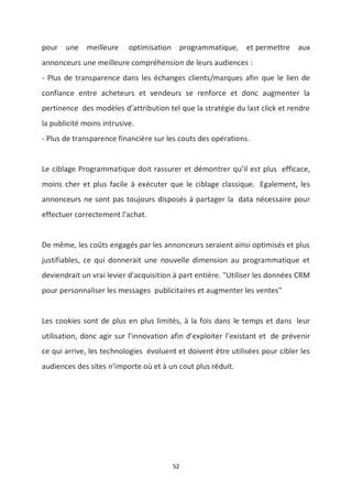 52
pour une meilleure optimisation programmatique, et permettre aux
annonceurs une meilleure compréhension de leurs audiences :
- Plus de transparence dans les échanges clients/marques afin que le lien de
confiance entre acheteurs et vendeurs se renforce et donc augmenter la
pertinence des modèles d’attribution tel que la stratégie du last click et rendre
la publicité moins intrusive.
- Plus de transparence financière sur les couts des opérations.
Le ciblage Programmatique doit rassurer et démontrer qu’il est plus efficace,
moins cher et plus facile à exécuter que le ciblage classique. Egalement, les
annonceurs ne sont pas toujours disposés à partager la data nécessaire pour
effectuer correctement l'achat.
De même, les coûts engagés par les annonceurs seraient ainsi optimisés et plus
justifiables, ce qui donnerait une nouvelle dimension au programmatique et
deviendrait un vrai levier d'acquisition à part entière. "Utiliser les données CRM
pour personnaliser les messages publicitaires et augmenter les ventes"
Les cookies sont de plus en plus limités, à la fois dans le temps et dans leur
utilisation, donc agir sur l’innovation afin d’exploiter l’existant et de prévenir
ce qui arrive, les technologies évoluent et doivent être utilisées pour cibler les
audiences des sites n’importe où et à un cout plus réduit.
 