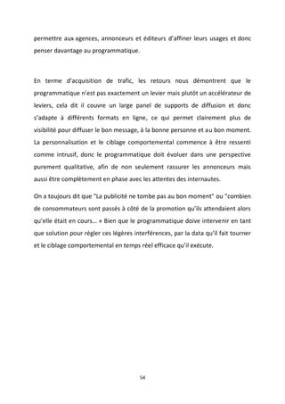 54
permettre aux agences, annonceurs et éditeurs d’affiner leurs usages et donc
penser davantage au programmatique.
En terme d’acquisition de trafic, les retours nous démontrent que le
programmatique n’est pas exactement un levier mais plutôt un accélérateur de
leviers, cela dit il couvre un large panel de supports de diffusion et donc
s’adapte à différents formats en ligne, ce qui permet clairement plus de
visibilité pour diffuser le bon message, à la bonne personne et au bon moment.
La personnalisation et le ciblage comportemental commence à être ressenti
comme intrusif, donc le programmatique doit évoluer dans une perspective
purement qualitative, afin de non seulement rassurer les annonceurs mais
aussi être complètement en phase avec les attentes des internautes.
On a toujours dit que "La publicité ne tombe pas au bon moment" ou "combien
de consommateurs sont passés à côté de la promotion qu’ils attendaient alors
qu’elle était en cours… » Bien que le programmatique doive intervenir en tant
que solution pour régler ces légères interférences, par la data qu’il fait tourner
et le ciblage comportemental en temps réel efficace qu’il exécute.
 