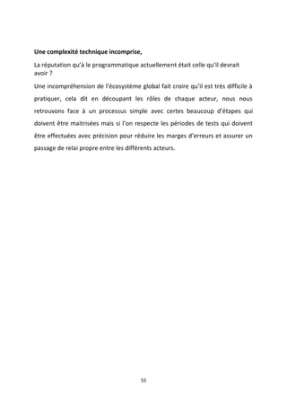 55
Une complexité technique incomprise,
La réputation qu’à le programmatique actuellement était celle qu’il devrait
avoir ?
Une incompréhension de l’écosystème global fait croire qu’il est très difficile à
pratiquer, cela dit en découpant les rôles de chaque acteur, nous nous
retrouvons face à un processus simple avec certes beaucoup d’étapes qui
doivent être maitrisées mais si l’on respecte les périodes de tests qui doivent
être effectuées avec précision pour réduire les marges d’erreurs et assurer un
passage de relai propre entre les différents acteurs.
 