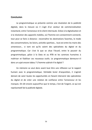 56
Conclusion
Le programmatique se présente comme une révolution de la publicité
digitale, dans la mesure où il s’agit d’un vecteur de commercialisation
instantané, entre l’annonceur et le client-internaute. Grâce à la digitalisation et
à la révolution des appareils mobiles, où l’homme est constamment connecté,
tout peut se faire à distance : reconnaître les destinations favorites, le mode
des consommations, les loisirs, activités sportives… tout est entre les mains des
annonceurs… si tant est qu’ils soient des spécialistes du digital et du
programmatique. Car c’est là que se situe l’écueil, entre le pouvoir du
programmatique, grâce à la Data et au RTB et les carences humaines à
maîtriser et fiabiliser ces nouveaux outils. Le programmatique demeure-t-il
donc un sujet encore tabou ? L’homme subirait-il le digital ?
Ce mémoire se veut donc avant tout être une réflexion sur le rapport
humain avec le programmatique. Véritable levier d’acquisition, il s’agirait
demain de saisir toutes les opportunités en faisant intervenir des spécialistes
du digital et de créer une relation de confiance entre l’annonceur et les
marques. On dit encore aujourd’hui que le temps, c’est de l’argent, ce qui est
représentatif de la publicité digitale.
 