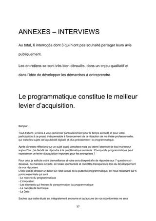 57
ANNEXES – INTERVIEWS
Au total, 6 interrogés dont 3 qui n’ont pas souhaité partager leurs avis
publiquement.
Les entretiens se sont très bien déroulés, dans un enjeu qualitatif et
dans l’idée de développer les démarches à entreprendre.
Le programmatique constitue le meilleur
levier d’acquisition.
Bonjour,
Tout d'abord, je tiens à vous remercier particulièrement pour le temps accordé et pour votre
participation à ce projet, indispensable à l'avancement de la rédaction de ma thèse professionnelle,
qui traite les sujets de la publicité digitale et plus précisément : le programmatique.
Après diverses réflexions sur un sujet aussi complexe mais qui attire l'attention de tout marketeur
aujourd'hui, j'ai décidé de répondre à la problématique suivante : Pourquoi le programmatique peut
représenter un levier d'acquisition important pour les entreprises ?
Pour cela, je sollicite votre bienveillance et votre avis d'expert afin de répondre aux 7 questions ci-
dessous, de manière ouverte, en totale spontanéité et complète transparence lors du développement
de vos réponses.
L'idée est de dresser un bilan sur l'état actuel de la publicité programmatique, en nous focalisant sur 5
points essentiels qui sont :
- Le marché du programmatique
- L'innovation
- Les éléments qui freinent la consommation du programmatique
- La complexité technique
- La Data
Sachez que cette étude est intégralement anonyme et qu'aucune de vos coordonnées ne sera
 