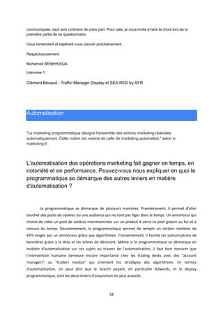 58
communiquée, sauf avis contraire de votre part. Pour cela, je vous invite à faire le choix lors de la
première partie de ce questionnaire.
Vous remerciant et espérant vous (re)voir prochainement,
Respectueusement,
Mohamed BENKHODJA
Interview 1:
Clément Bécaud - Traffic Manager Display et SEA RED by SFR
Automatisation
"Le marketing programmatique désigne l'ensemble des actions marketing réalisées
automatiquement. Cette notion est voisine de celle de marketing automatisé," selon e-
marketing.fr.
L'automatisation des opérations marketing fait gagner en temps, en
notoriété et en performance. Pouvez-vous nous expliquer en quoi le
programmatique se démarque des autres leviers en matière
d'automatisation ?
Le programmatique se démarque de plusieurs manières. Premièrement, il permet d'aller
toucher des pools de cookies ou une audience qui ne sont pas figés dans le temps. Un annonceur qui
choisit de créer un pool de cookies intentionnistes sur un produit X verra ce pool grossir au fur et à
mesure du temps. Deuxièmement, le programmatique permet de remplir un certain nombres de
KPIS exigés par un annonceur grâce aux algorithmes. Troisièmement, il facilite les scénarisations de
bannières grâce à la data et les arbres de décisions. Même si le programmatique se démarque en
matière d'automatisation sur ces sujets au travers de l'automatisation, il faut bien mesurer que
l'intervention humaine demeure encore importante chez les trading desks avec des "account
managers" ou "traders medias" qui orientent les stratégies des algorithmes. En termes
d'automatisation, on peut dire que le Search payant, en particulier Adwords, et le display
programmatique, sont les deux leviers d'acquisition les plus avancés.
 