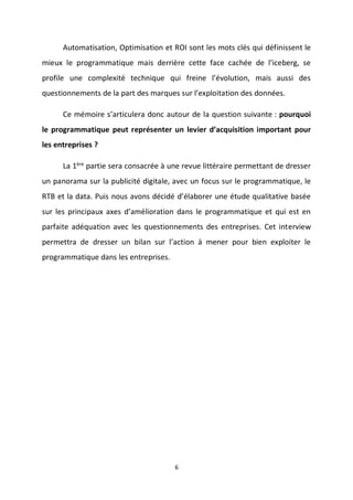 6
Automatisation, Optimisation et ROI sont les mots clés qui définissent le
mieux le programmatique mais derrière cette face cachée de l’iceberg, se
profile une complexité technique qui freine l’évolution, mais aussi des
questionnements de la part des marques sur l’exploitation des données.
Ce mémoire s’articulera donc autour de la question suivante : pourquoi
le programmatique peut représenter un levier d’acquisition important pour
les entreprises ?
La 1ère
partie sera consacrée à une revue littéraire permettant de dresser
un panorama sur la publicité digitale, avec un focus sur le programmatique, le
RTB et la data. Puis nous avons décidé d’élaborer une étude qualitative basée
sur les principaux axes d’amélioration dans le programmatique et qui est en
parfaite adéquation avec les questionnements des entreprises. Cet interview
permettra de dresser un bilan sur l’action à mener pour bien exploiter le
programmatique dans les entreprises.
 