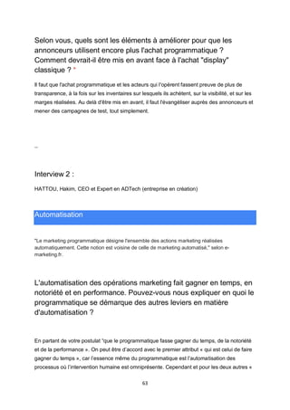 63
Selon vous, quels sont les éléments à améliorer pour que les
annonceurs utilisent encore plus l'achat programmatique ?
Comment devrait-il être mis en avant face à l'achat "display"
classique ? *
Il faut que l'achat programmatique et les acteurs qui l'opèrent fassent preuve de plus de
transparence, à la fois sur les inventaires sur lesquels ils achètent, sur la visibilité, et sur les
marges réalisées. Au delà d'être mis en avant, il faut l'évangéliser auprès des annonceurs et
mener des campagnes de test, tout simplement.
--
Interview 2 :
HATTOU, Hakim, CEO et Expert en ADTech (entreprise en création)
Automatisation
"Le marketing programmatique désigne l'ensemble des actions marketing réalisées
automatiquement. Cette notion est voisine de celle de marketing automatisé," selon e-
marketing.fr.
L'automatisation des opérations marketing fait gagner en temps, en
notoriété et en performance. Pouvez-vous nous expliquer en quoi le
programmatique se démarque des autres leviers en matière
d'automatisation ?
En partant de votre postulat “que le programmatique fasse gagner du temps, de la notoriété
et de la performance ». On peut être d’accord avec le premier attribut « qui est celui de faire
gagner du temps », car l’essence même du programmatique est l’automatisation des
processus où l’intervention humaine est omniprésente. Cependant et pour les deux autres «
 