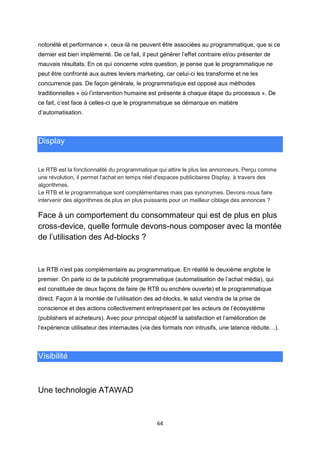 64
notoriété et performance », ceux-là ne peuvent être associées au programmatique, que si ce
dernier est bien implémenté. De ce fait, il peut générer l’effet contraire et/ou présenter de
mauvais résultats. En ce qui concerne votre question, je pense que le programmatique ne
peut être confronté aux autres leviers marketing, car celui-ci les transforme et ne les
concurrence pas. De façon générale, le programmatique est opposé aux méthodes
traditionnelles « où l’intervention humaine est présente à chaque étape du processus ». De
ce fait, c’est face à celles-ci que le programmatique se démarque en matière
d’automatisation.
Display
Le RTB est la fonctionnalité du programmatique qui attire le plus les annonceurs. Perçu comme
une révolution, il permet l'achat en temps réel d'espaces publicitaires Display, à travers des
algorithmes.
Le RTB et le programmatique sont complémentaires mais pas synonymes. Devons-nous faire
intervenir des algorithmes de plus en plus puissants pour un meilleur ciblage des annonces ?
Face à un comportement du consommateur qui est de plus en plus
cross-device, quelle formule devons-nous composer avec la montée
de l’utilisation des Ad-blocks ?
Le RTB n’est pas complémentaire au programmatique. En réalité le deuxième englobe le
premier. On parle ici de la publicité programmatique (automatisation de l’achat média), qui
est constituée de deux façons de faire (le RTB ou enchère ouverte) et le programmatique
direct. Façon à la montée de l’utilisation des ad-blocks, le salut viendra de la prise de
conscience et des actions collectivement entreprissent par les acteurs de l’écosystème
(publishers et acheteurs). Avec pour principal objectif la satisfaction et l’amélioration de
l’expérience utilisateur des internautes (via des formats non intrusifs, une latence réduite…).
Visibilité
Une technologie ATAWAD
 
