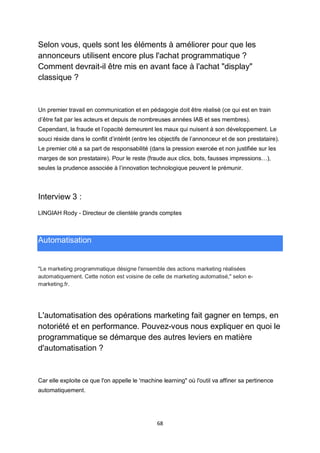 68
Selon vous, quels sont les éléments à améliorer pour que les
annonceurs utilisent encore plus l'achat programmatique ?
Comment devrait-il être mis en avant face à l'achat "display"
classique ?
Un premier travail en communication et en pédagogie doit être réalisé (ce qui est en train
d’être fait par les acteurs et depuis de nombreuses années IAB et ses membres).
Cependant, la fraude et l’opacité demeurent les maux qui nuisent à son développement. Le
souci réside dans le conflit d’intérêt (entre les objectifs de l’annonceur et de son prestataire).
Le premier cité a sa part de responsabilité (dans la pression exercée et non justifiée sur les
marges de son prestataire). Pour le reste (fraude aux clics, bots, fausses impressions…),
seules la prudence associée à l’innovation technologique peuvent le prémunir.
Interview 3 :
LINGIAH Rody - Directeur de clientèle grands comptes
Automatisation
"Le marketing programmatique désigne l'ensemble des actions marketing réalisées
automatiquement. Cette notion est voisine de celle de marketing automatisé," selon e-
marketing.fr.
L'automatisation des opérations marketing fait gagner en temps, en
notoriété et en performance. Pouvez-vous nous expliquer en quoi le
programmatique se démarque des autres leviers en matière
d'automatisation ?
Car elle exploite ce que l'on appelle le 'machine learning" où l'outil va affiner sa pertinence
automatiquement.
 