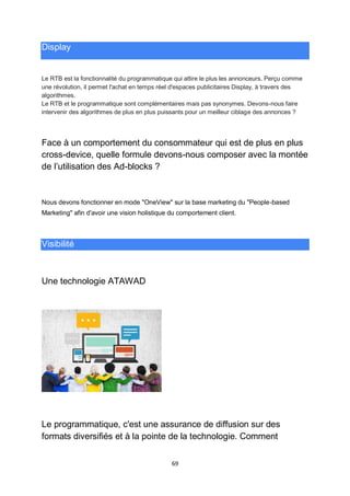 69
Display
Le RTB est la fonctionnalité du programmatique qui attire le plus les annonceurs. Perçu comme
une révolution, il permet l'achat en temps réel d'espaces publicitaires Display, à travers des
algorithmes.
Le RTB et le programmatique sont complémentaires mais pas synonymes. Devons-nous faire
intervenir des algorithmes de plus en plus puissants pour un meilleur ciblage des annonces ?
Face à un comportement du consommateur qui est de plus en plus
cross-device, quelle formule devons-nous composer avec la montée
de l’utilisation des Ad-blocks ?
Nous devons fonctionner en mode "OneView" sur la base marketing du "People-based
Marketing" afin d'avoir une vision holistique du comportement client.
Visibilité
Une technologie ATAWAD
Le programmatique, c'est une assurance de diffusion sur des
formats diversifiés et à la pointe de la technologie. Comment
 