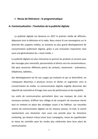 7
I- Revue de littérature : le programmatique
A- Contextualisation : l’évolution de la publicité digitale
La publicité digitale est devenue en 2017 le premier média de diffusion,
dépassant ainsi la télévision et la radio. Nous vivons là une convergence sur la
diversité des supports médias, et assistons au plus grand développement de
consommation publicitaire digitale, grâce à une innovation importante mais
aussi une généralisation du « reach media. »
La publicité digitale est plus interactive et promut les produits et services avec
des messages plus interactifs, personnalisés et directs vers les consommateurs.
Elle peut concerner différents points de contacts, notamment : ordinateurs,
téléphones, tablettes…
Son développement est lié aux usages qui évoluent et qui se diversifient, en
s’attaquant désormais à plusieurs écrans et tâches et augmenter ainsi la
consommation du média. La communication digitale englobe désormais des
objectifs de notoriété et d'image mais aussi de performance et de traçabilité.
Les outils de communication permettent donc aux marques de créer de
nouveaux contacts, d’affiner leur ciblage et de conquérir de nouveaux clients
tout en mettant en place des stratégies visant à les fidéliser. Les nouvelles
actions de communication digitale via les réseaux sociaux, l’e-mail, le search
représentent une révolution mais aussi une priorité pour les directions
marketing, qui doivent mieux tracer leurs campagnes, mieux les appréhender
et mieux les contrôler pour les rendre plus cohérentes dans leurs plans de
communication.
 