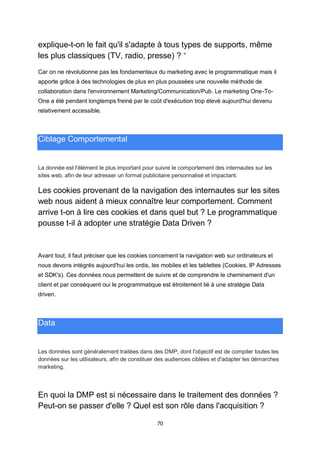 70
explique-t-on le fait qu'il s'adapte à tous types de supports, même
les plus classiques (TV, radio, presse) ? *
Car on ne révolutionne pas les fondamentaux du marketing avec le programmatique mais il
apporte grâce à des technologies de plus en plus poussées une nouvelle méthode de
collaboration dans l'environnement Marketing/Communication/Pub. Le marketing One-To-
One a été pendant longtemps freiné par le coût d'exécution trop élevé aujourd'hui devenu
relativement accessible.
Ciblage Comportemental
La donnée est l'élément le plus important pour suivre le comportement des internautes sur les
sites web, afin de leur adresser un format publicitaire personnalisé et impactant.
Les cookies provenant de la navigation des internautes sur les sites
web nous aident à mieux connaître leur comportement. Comment
arrive t-on à lire ces cookies et dans quel but ? Le programmatique
pousse t-il à adopter une stratégie Data Driven ?
Avant tout, il faut préciser que les cookies concernent la navigation web sur ordinateurs et
nous devons intégrés aujourd'hui les ordis, les mobiles et les tablettes (Cookies, IP Adresses
et SDK's). Ces données nous permettent de suivre et de comprendre le cheminement d'un
client et par conséquent oui le programmatique est étroitement lié à une stratégie Data
driven.
Data
Les données sont généralement traitées dans des DMP, dont l'objectif est de compiler toutes les
données sur les utilisateurs, afin de constituer des audiences ciblées et d'adapter les démarches
marketing.
En quoi la DMP est si nécessaire dans le traitement des données ?
Peut-on se passer d'elle ? Quel est son rôle dans l'acquisition ?
 