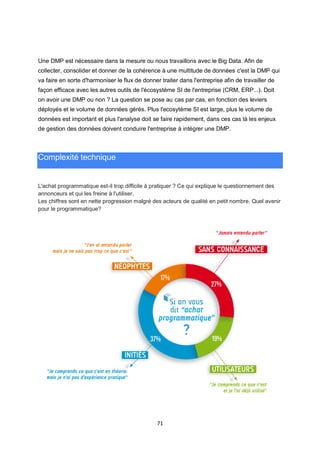 71
Une DMP est nécessaire dans la mesure ou nous travaillons avec le Big Data. Afin de
collecter, consolider et donner de la cohérence à une multitude de données c'est la DMP qui
va faire en sorte d'harmoniser le flux de donner traiter dans l'entreprise afin de travailler de
façon efficace avec les autres outils de l'écosystème SI de l'entreprise (CRM, ERP...). Doit
on avoir une DMP ou non ? La question se pose au cas par cas, en fonction des leviers
déployés et le volume de données gérés. Plus l'ecosytème SI est large, plus le volume de
données est important et plus l'analyse doit se faire rapidement, dans ces cas là les enjeux
de gestion des données doivent conduire l'entreprise à intégrer une DMP.
Complexité technique
L'achat programmatique est-il trop difficile à pratiquer ? Ce qui explique le questionnement des
annonceurs et qui les freine à l'utiliser.
Les chiffres sont en nette progression malgré des acteurs de qualité en petit nombre. Quel avenir
pour le programmatique?
 