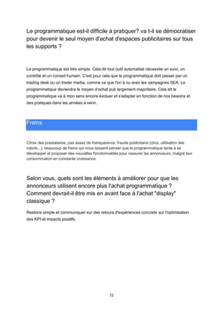 72
Le programmatique est-il difficile à pratiquer? va t-il se démocratiser
pour devenir le seul moyen d'achat d'espaces publicitaires sur tous
les supports ?
Le programmatique est très simple. Cela dit tout outil automatisé nécessite un suivi, un
contrôle et un conseil humain. C'est pour cela que le programmatique doit passer par un
trading desk ou un trader media, comme ce que l'on à vu avec les campagnes SEA. Le
programmatique deviendra le moyen d'achat pub largement majoritaire. Cela dit le
programmatique va à mon sens encore évoluer et s'adapter en fonction de nos besoins et
des pratiques dans les années à venir.
Freins
Choix des prestataires, pas assez de transparence, fraude publicitaire (clics, utilisation des
robots...), beaucoup de freins qui nous laissent penser que le programmatique tarde à se
développer et proposer des nouvelles fonctionnalités pour rassurer les annonceurs, malgré leur
consommation en constante croissance.
Selon vous, quels sont les éléments à améliorer pour que les
annonceurs utilisent encore plus l'achat programmatique ?
Comment devrait-il être mis en avant face à l'achat "display"
classique ?
Restons simple et communiquer sur des retours d'expériences concrets sur l'optimisation
des KPI et impacts positifs.
 