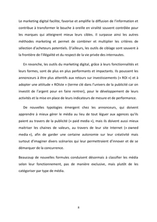 8
Le marketing digital facilite, favorise et amplifie la diffusion de l’information et
contribue à transformer le bouche à oreille en viralité souvent contrôlée pour
les marques qui atteignent mieux leurs cibles. Il surpasse ainsi les autres
méthodes marketing et permet de combiner et multiplier les critères de
sélection d’acheteurs potentiels. D’ailleurs, les outils de ciblage sont souvent à
la frontière de l’illégalité et du respect de la vie privée des internautes.
En revanche, les outils du marketing digital, grâce à leurs fonctionnalités et
leurs formes, sont de plus en plus performants et impactants. Ils poussent les
annonceurs à être plus attentifs aux retours sur investissements (« ROI ») et à
adopter une attitude « ROIste » (terme clé dans l’univers de la publicité car on
investit de l’argent pour en faire rentrer), pour le développement de leurs
activités et la mise en place de leurs indicateurs de mesure et de performance.
De nouvelles typologies émergent chez les annonceurs, qui doivent
apprendre à mieux gérer le média au lieu de tout léguer aux agences qu’ils
paient au travers de la publicité (« paid media »), mais ils doivent aussi mieux
maitriser les chaines de valeurs, au travers de leur site Internet (« owned
media »), afin de garder une certaine autonomie sur leur créativité mais
surtout d’imaginer divers scénarios qui leur permettraient d’innover et de se
démarquer de la concurrence.
Beaucoup de nouvelles formules conduisent désormais à classifier les média
selon leur fonctionnement, pas de manière exclusive, mais plutôt de les
catégoriser par type de média.
 